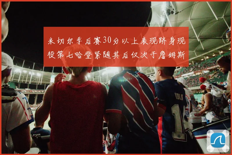 米切尔季后赛30分以上表现跻身现役第七哈登紧随其后仅次于詹姆斯杜兰特库里
