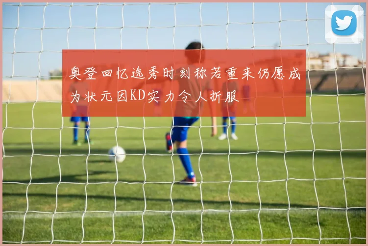 奥登回忆选秀时刻称若重来仍愿成为状元因KD实力令人折服