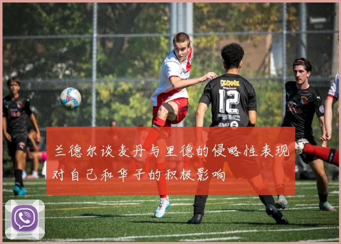 兰德尔谈麦丹与里德的侵略性表现对自己和华子的积极影响
