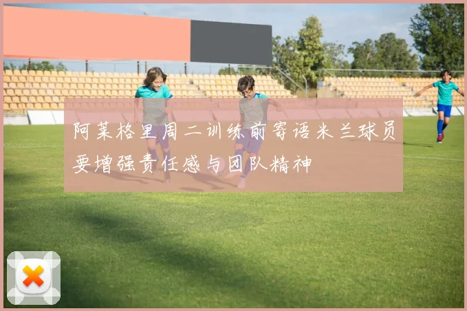 阿莱格里周二训练前寄语米兰球员要增强责任感与团队精神
